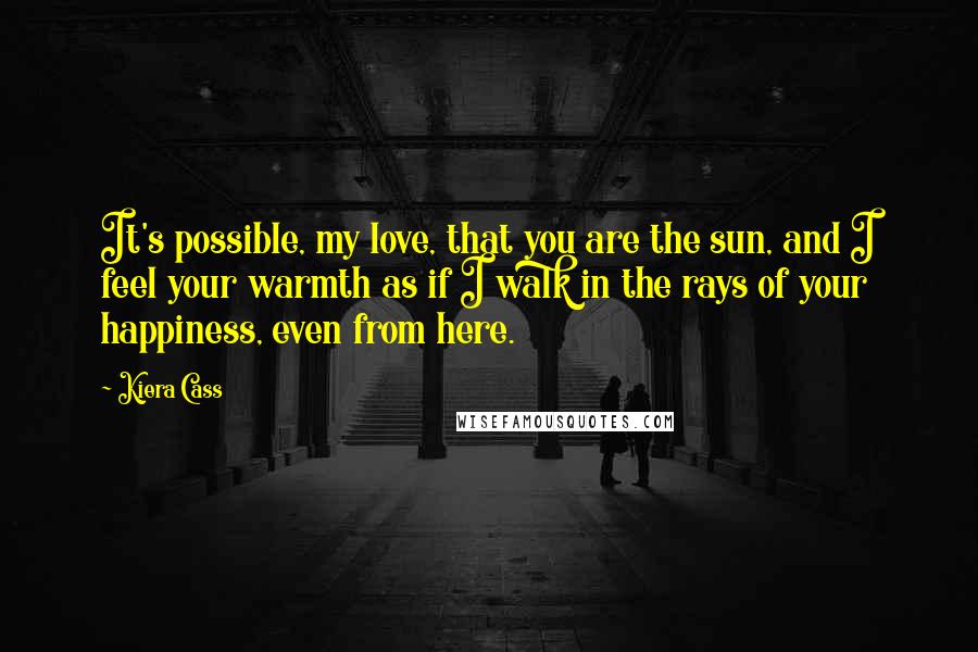 Kiera Cass Quotes: It's possible, my love, that you are the sun, and I feel your warmth as if I walk in the rays of your happiness, even from here.