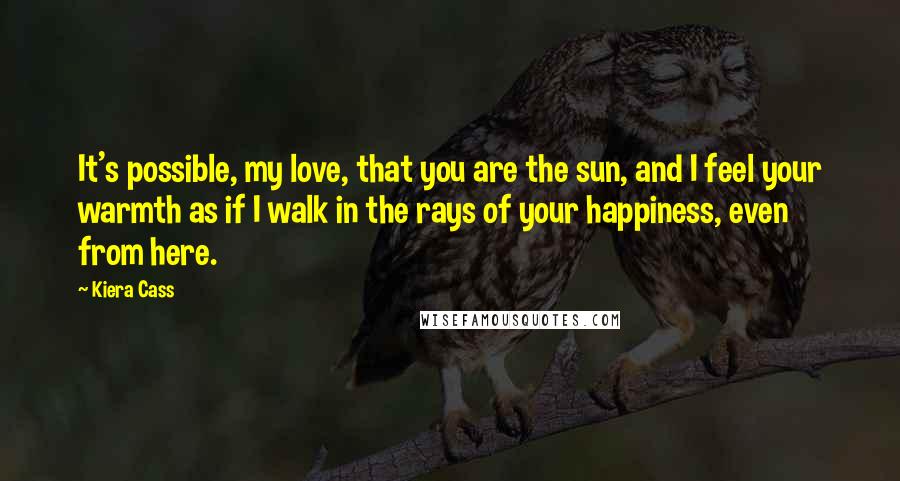 Kiera Cass Quotes: It's possible, my love, that you are the sun, and I feel your warmth as if I walk in the rays of your happiness, even from here.