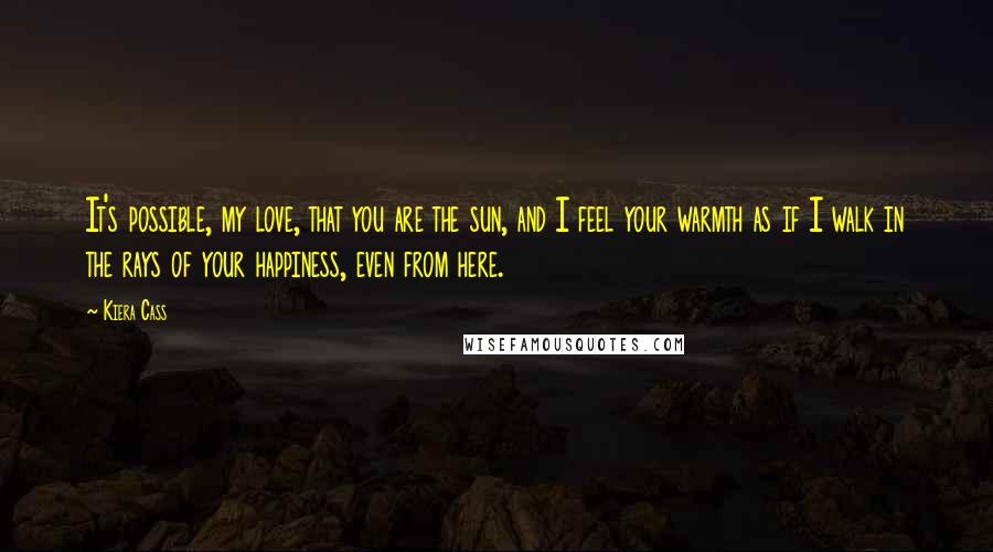 Kiera Cass Quotes: It's possible, my love, that you are the sun, and I feel your warmth as if I walk in the rays of your happiness, even from here.