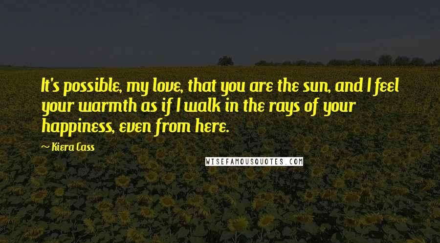 Kiera Cass Quotes: It's possible, my love, that you are the sun, and I feel your warmth as if I walk in the rays of your happiness, even from here.