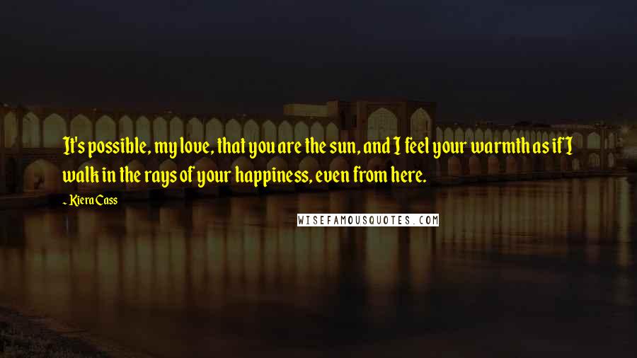 Kiera Cass Quotes: It's possible, my love, that you are the sun, and I feel your warmth as if I walk in the rays of your happiness, even from here.