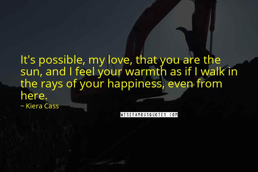 Kiera Cass Quotes: It's possible, my love, that you are the sun, and I feel your warmth as if I walk in the rays of your happiness, even from here.