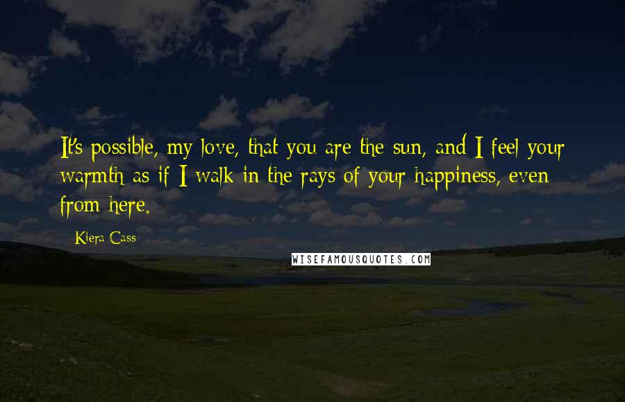 Kiera Cass Quotes: It's possible, my love, that you are the sun, and I feel your warmth as if I walk in the rays of your happiness, even from here.