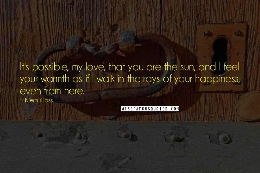 Kiera Cass Quotes: It's possible, my love, that you are the sun, and I feel your warmth as if I walk in the rays of your happiness, even from here.