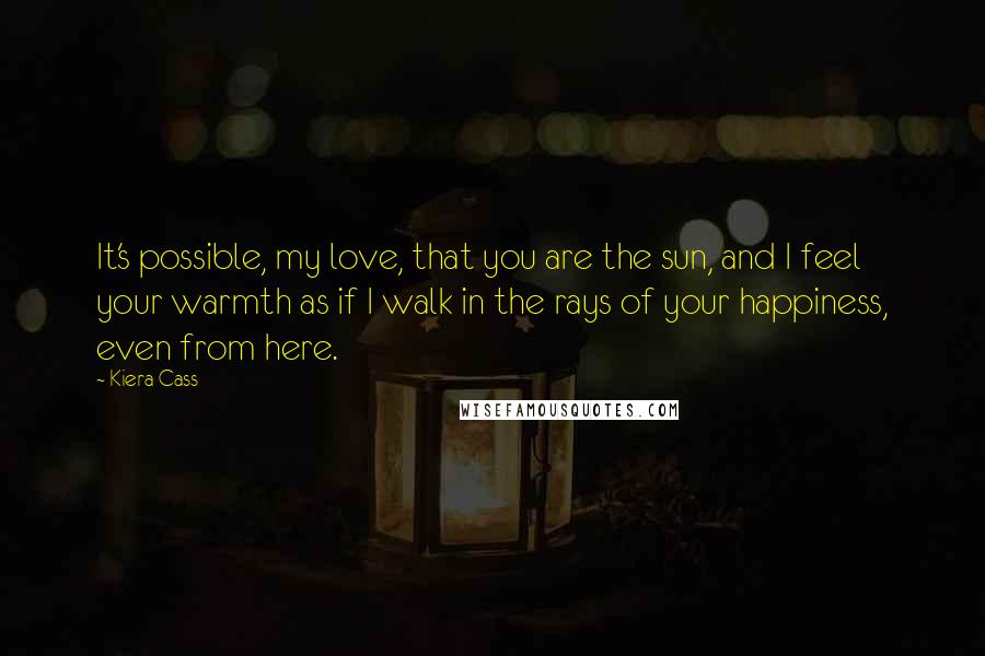 Kiera Cass Quotes: It's possible, my love, that you are the sun, and I feel your warmth as if I walk in the rays of your happiness, even from here.