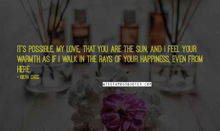 Kiera Cass Quotes: It's possible, my love, that you are the sun, and I feel your warmth as if I walk in the rays of your happiness, even from here.