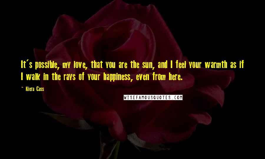 Kiera Cass Quotes: It's possible, my love, that you are the sun, and I feel your warmth as if I walk in the rays of your happiness, even from here.