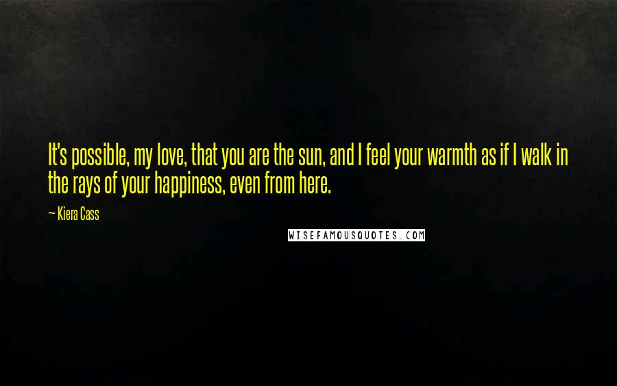 Kiera Cass Quotes: It's possible, my love, that you are the sun, and I feel your warmth as if I walk in the rays of your happiness, even from here.