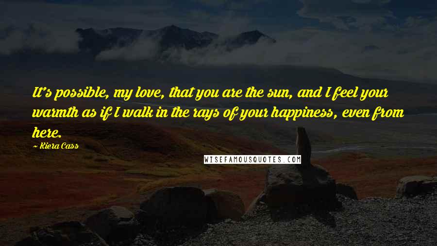 Kiera Cass Quotes: It's possible, my love, that you are the sun, and I feel your warmth as if I walk in the rays of your happiness, even from here.