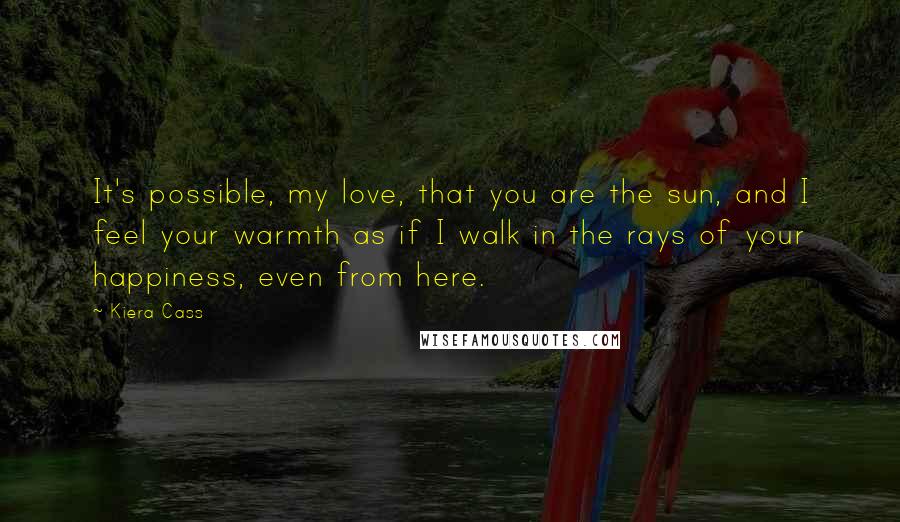 Kiera Cass Quotes: It's possible, my love, that you are the sun, and I feel your warmth as if I walk in the rays of your happiness, even from here.