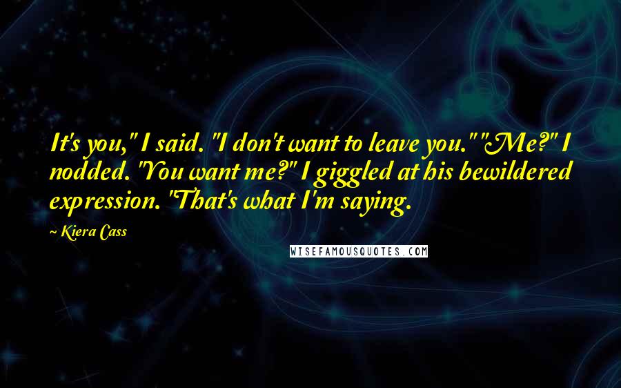 Kiera Cass Quotes: It's you," I said. "I don't want to leave you." "Me?" I nodded. "You want me?" I giggled at his bewildered expression. "That's what I'm saying.