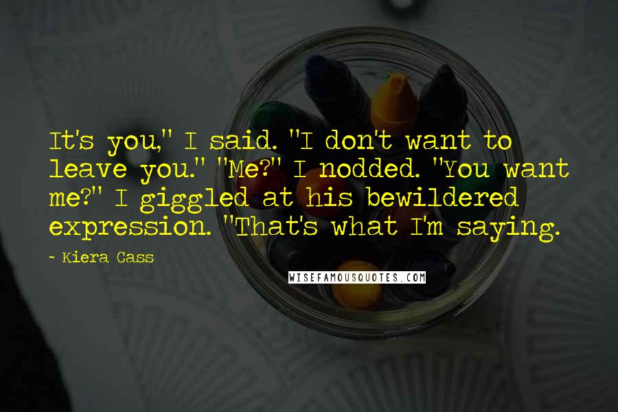 Kiera Cass Quotes: It's you," I said. "I don't want to leave you." "Me?" I nodded. "You want me?" I giggled at his bewildered expression. "That's what I'm saying.