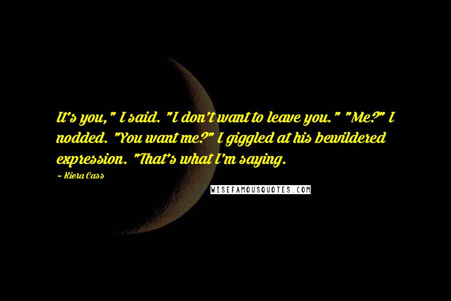 Kiera Cass Quotes: It's you," I said. "I don't want to leave you." "Me?" I nodded. "You want me?" I giggled at his bewildered expression. "That's what I'm saying.