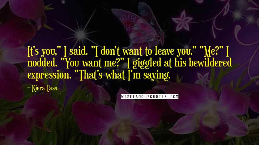 Kiera Cass Quotes: It's you," I said. "I don't want to leave you." "Me?" I nodded. "You want me?" I giggled at his bewildered expression. "That's what I'm saying.