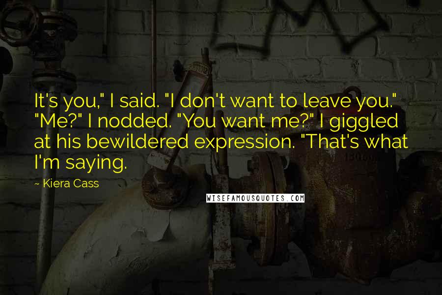 Kiera Cass Quotes: It's you," I said. "I don't want to leave you." "Me?" I nodded. "You want me?" I giggled at his bewildered expression. "That's what I'm saying.