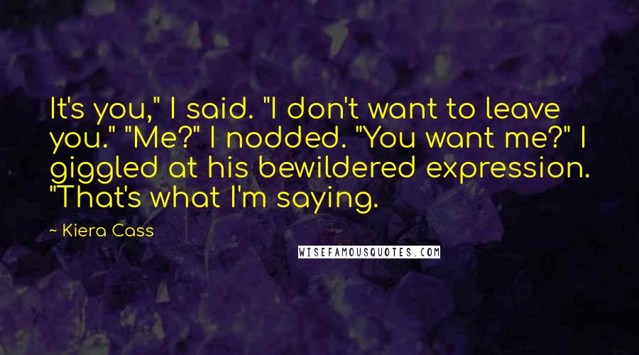 Kiera Cass Quotes: It's you," I said. "I don't want to leave you." "Me?" I nodded. "You want me?" I giggled at his bewildered expression. "That's what I'm saying.