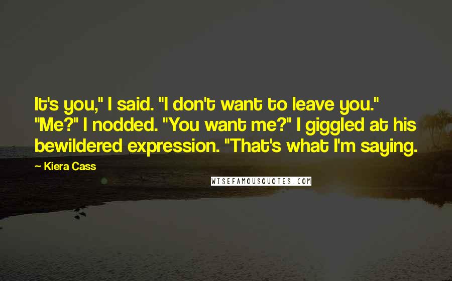 Kiera Cass Quotes: It's you," I said. "I don't want to leave you." "Me?" I nodded. "You want me?" I giggled at his bewildered expression. "That's what I'm saying.