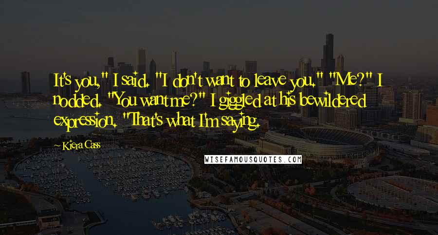 Kiera Cass Quotes: It's you," I said. "I don't want to leave you." "Me?" I nodded. "You want me?" I giggled at his bewildered expression. "That's what I'm saying.