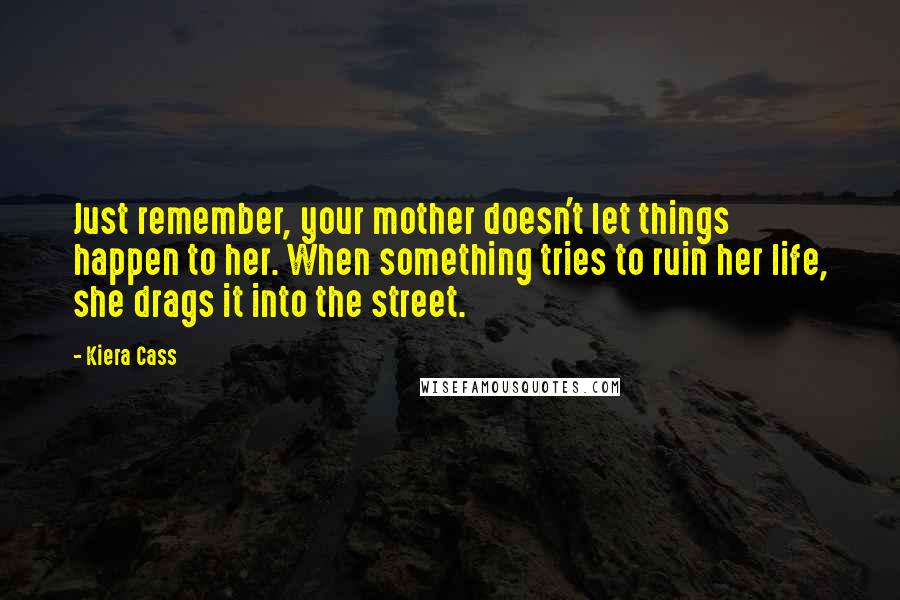 Kiera Cass Quotes: Just remember, your mother doesn't let things happen to her. When something tries to ruin her life, she drags it into the street.
