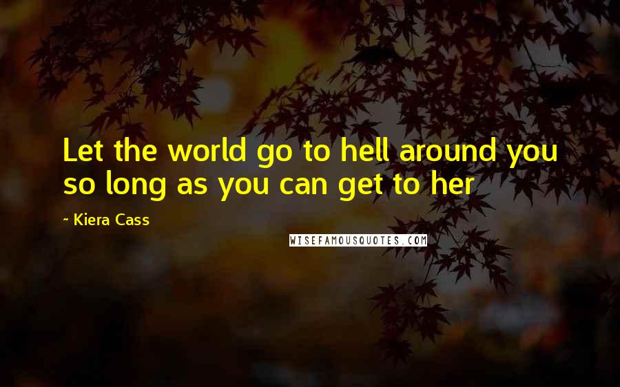 Kiera Cass Quotes: Let the world go to hell around you so long as you can get to her