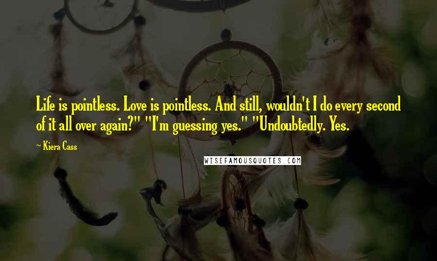 Kiera Cass Quotes: Life is pointless. Love is pointless. And still, wouldn't I do every second of it all over again?" "I'm guessing yes." "Undoubtedly. Yes.