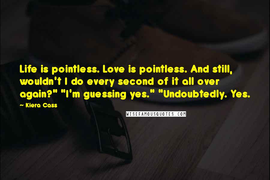 Kiera Cass Quotes: Life is pointless. Love is pointless. And still, wouldn't I do every second of it all over again?" "I'm guessing yes." "Undoubtedly. Yes.