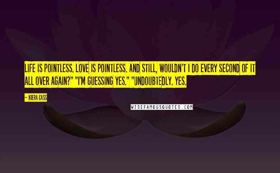 Kiera Cass Quotes: Life is pointless. Love is pointless. And still, wouldn't I do every second of it all over again?" "I'm guessing yes." "Undoubtedly. Yes.