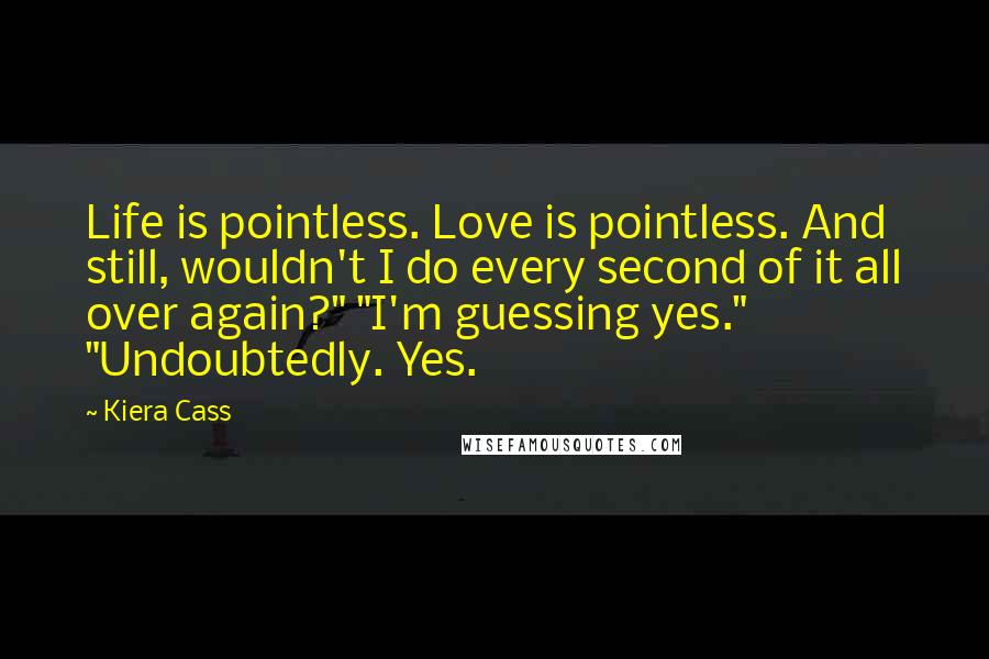 Kiera Cass Quotes: Life is pointless. Love is pointless. And still, wouldn't I do every second of it all over again?" "I'm guessing yes." "Undoubtedly. Yes.