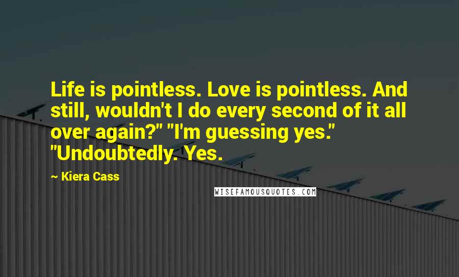 Kiera Cass Quotes: Life is pointless. Love is pointless. And still, wouldn't I do every second of it all over again?" "I'm guessing yes." "Undoubtedly. Yes.