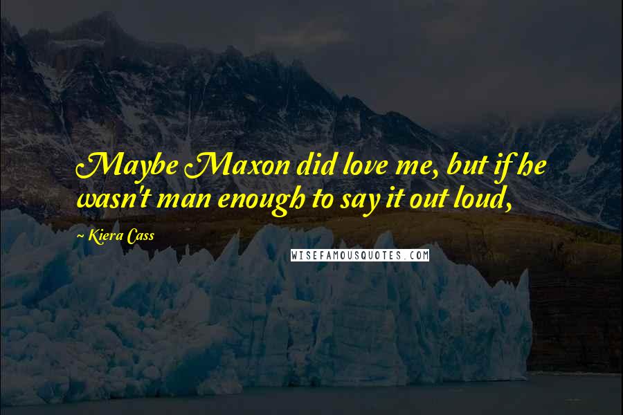 Kiera Cass Quotes: Maybe Maxon did love me, but if he wasn't man enough to say it out loud,