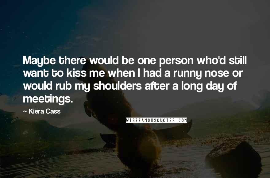 Kiera Cass Quotes: Maybe there would be one person who'd still want to kiss me when I had a runny nose or would rub my shoulders after a long day of meetings.