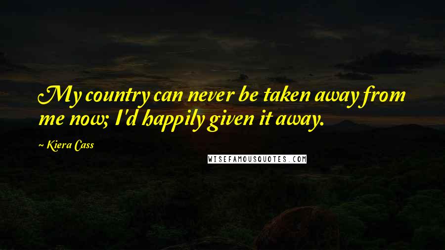 Kiera Cass Quotes: My country can never be taken away from me now; I'd happily given it away.