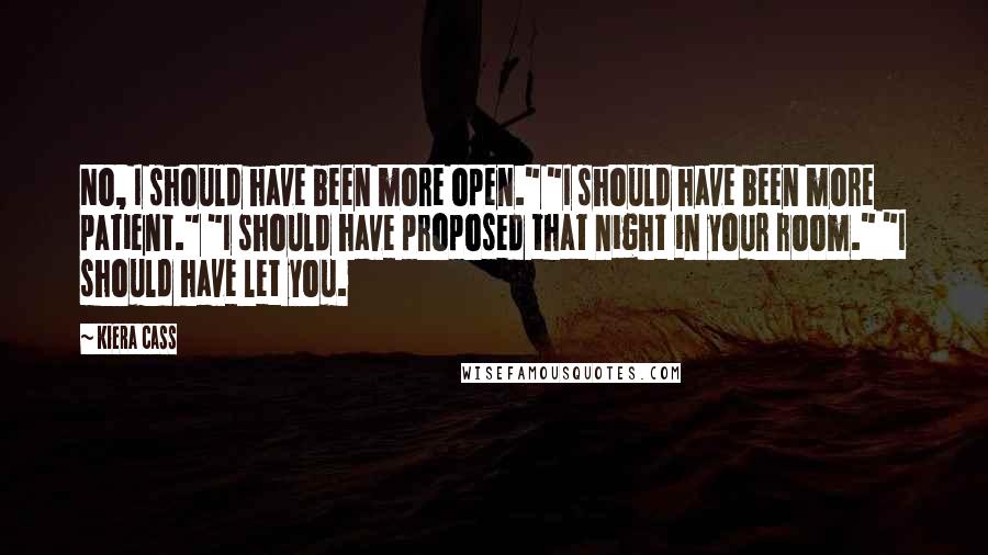 Kiera Cass Quotes: No, I should have been more open." "I should have been more patient." "I should have proposed that night in your room." "I should have let you.