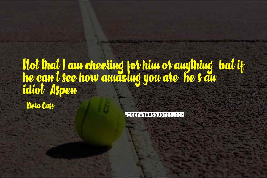 Kiera Cass Quotes: Not that I am cheering for him or anything, but if he can't see how amazing you are, he's an idiot.-Aspen