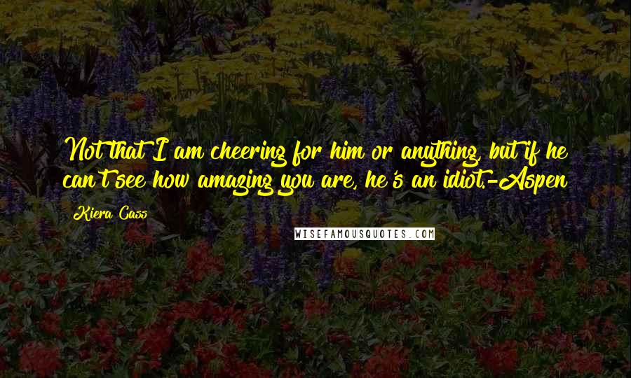 Kiera Cass Quotes: Not that I am cheering for him or anything, but if he can't see how amazing you are, he's an idiot.-Aspen