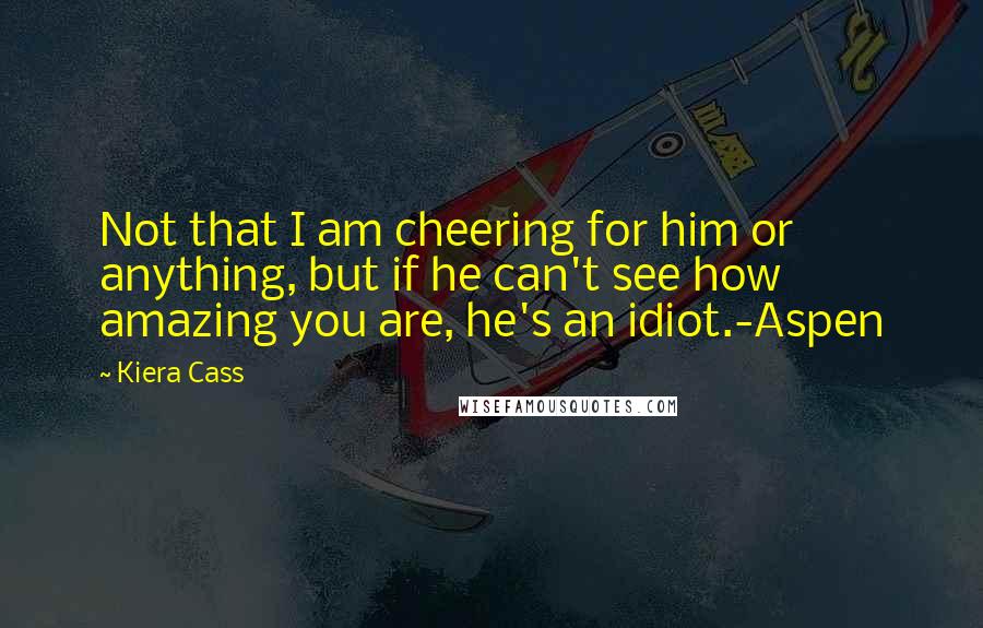 Kiera Cass Quotes: Not that I am cheering for him or anything, but if he can't see how amazing you are, he's an idiot.-Aspen