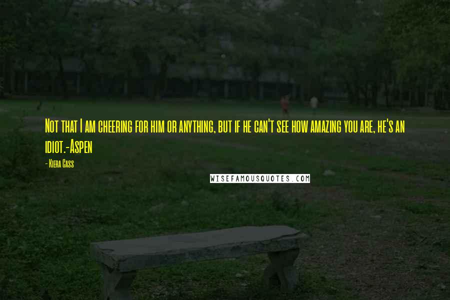 Kiera Cass Quotes: Not that I am cheering for him or anything, but if he can't see how amazing you are, he's an idiot.-Aspen