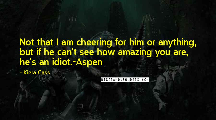 Kiera Cass Quotes: Not that I am cheering for him or anything, but if he can't see how amazing you are, he's an idiot.-Aspen