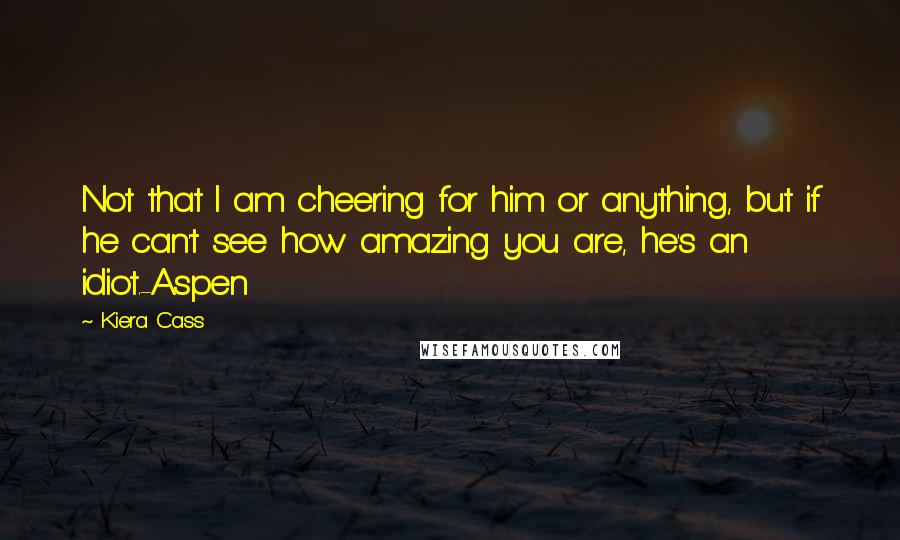 Kiera Cass Quotes: Not that I am cheering for him or anything, but if he can't see how amazing you are, he's an idiot.-Aspen