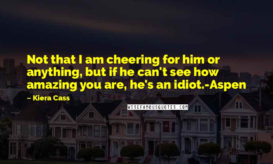 Kiera Cass Quotes: Not that I am cheering for him or anything, but if he can't see how amazing you are, he's an idiot.-Aspen