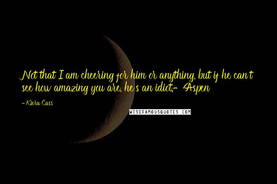 Kiera Cass Quotes: Not that I am cheering for him or anything, but if he can't see how amazing you are, he's an idiot.-Aspen