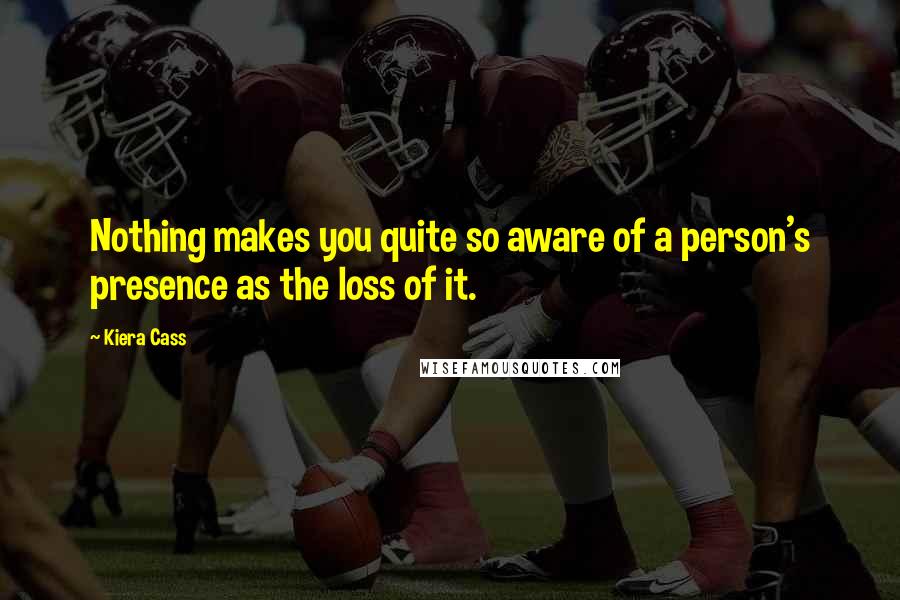 Kiera Cass Quotes: Nothing makes you quite so aware of a person's presence as the loss of it.