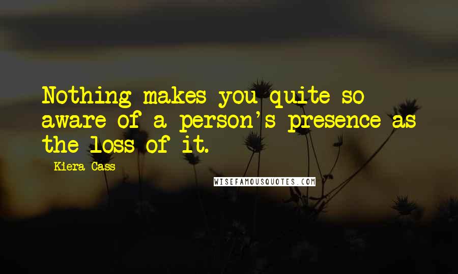 Kiera Cass Quotes: Nothing makes you quite so aware of a person's presence as the loss of it.