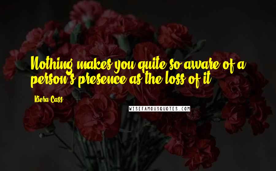 Kiera Cass Quotes: Nothing makes you quite so aware of a person's presence as the loss of it.