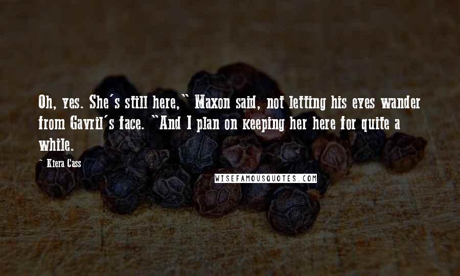 Kiera Cass Quotes: Oh, yes. She's still here," Maxon said, not letting his eyes wander from Gavril's face. "And I plan on keeping her here for quite a while.