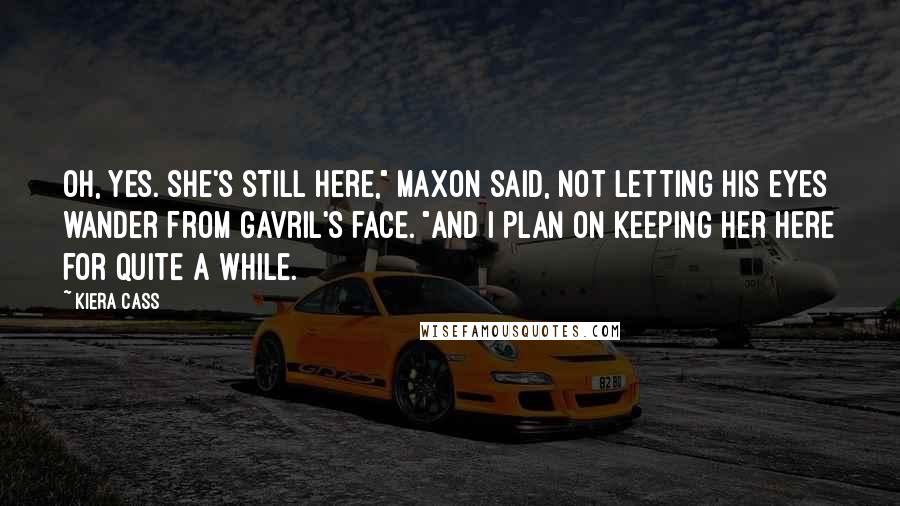 Kiera Cass Quotes: Oh, yes. She's still here," Maxon said, not letting his eyes wander from Gavril's face. "And I plan on keeping her here for quite a while.