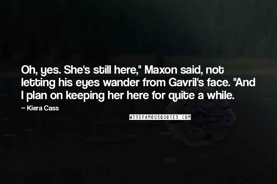 Kiera Cass Quotes: Oh, yes. She's still here," Maxon said, not letting his eyes wander from Gavril's face. "And I plan on keeping her here for quite a while.