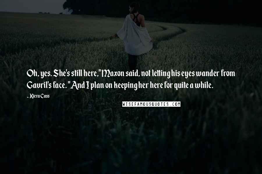 Kiera Cass Quotes: Oh, yes. She's still here," Maxon said, not letting his eyes wander from Gavril's face. "And I plan on keeping her here for quite a while.