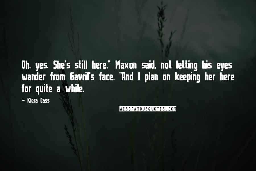 Kiera Cass Quotes: Oh, yes. She's still here," Maxon said, not letting his eyes wander from Gavril's face. "And I plan on keeping her here for quite a while.
