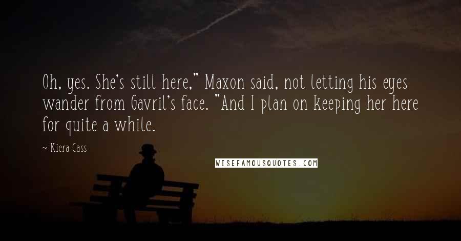 Kiera Cass Quotes: Oh, yes. She's still here," Maxon said, not letting his eyes wander from Gavril's face. "And I plan on keeping her here for quite a while.